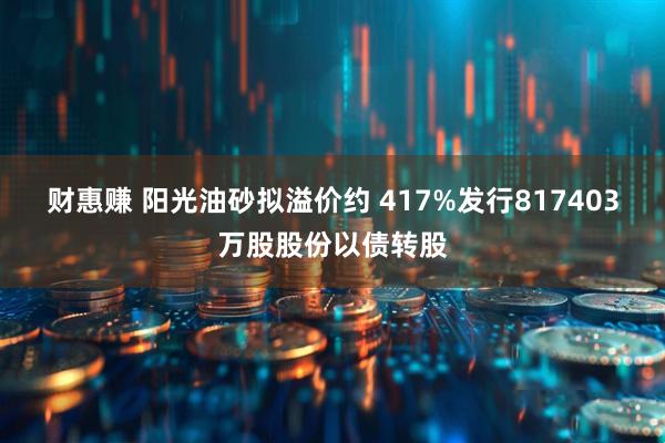 财惠赚 阳光油砂拟溢价约 417%发行817403万股股份以债转股