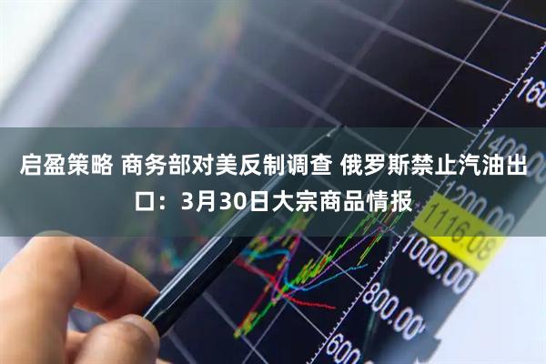 启盈策略 商务部对美反制调查 俄罗斯禁止汽油出口：3月30日大宗商品情报