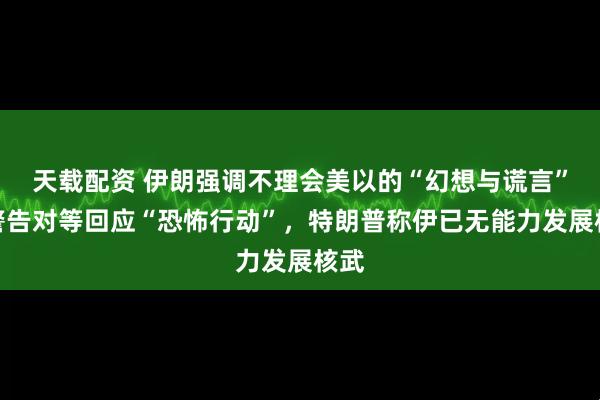 天载配资 伊朗强调不理会美以的“幻想与谎言”，警告对等回应“恐怖行动”，特朗普称伊已无能力发展核武