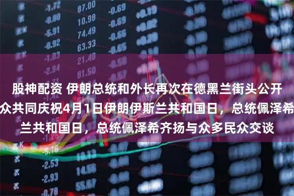 股神配资 伊朗总统和外长再次在德黑兰街头公开现身，参加集会与民众共同庆祝4月1日伊朗伊斯兰共和国日，总统佩泽希齐扬与众多民众交谈