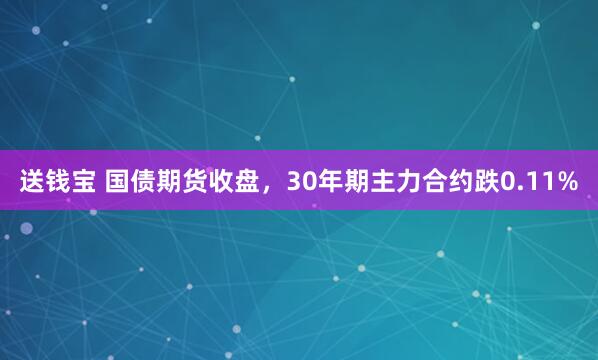 送钱宝 国债期货收盘，30年期主力合约跌0.11%