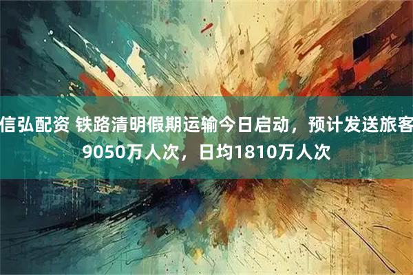 信弘配资 铁路清明假期运输今日启动，预计发送旅客9050万人次，日均1810万人次
