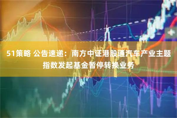 51策略 公告速递：南方中证港股通汽车产业主题指数发起基金暂停转换业务