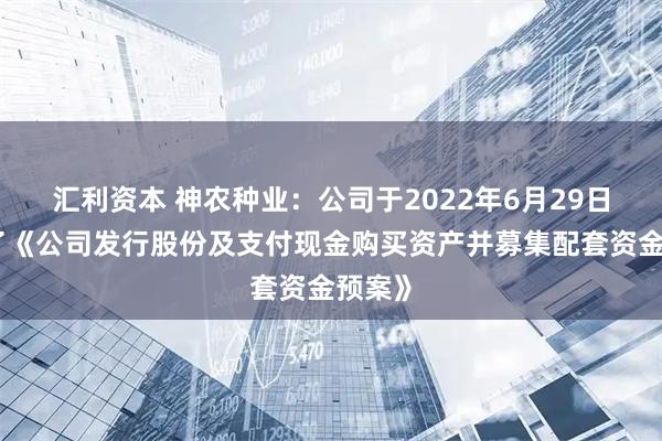 汇利资本 神农种业：公司于2022年6月29日披露了《公司发行股份及支付现金购买资产并募集配套资金预案》