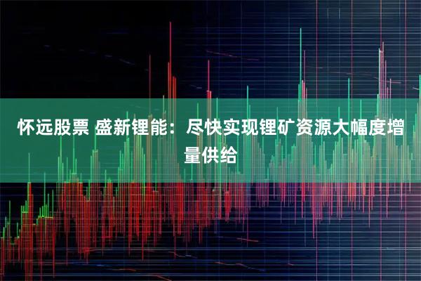 怀远股票 盛新锂能：尽快实现锂矿资源大幅度增量供给