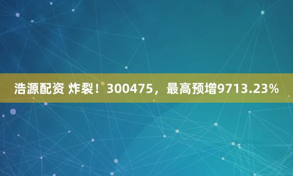 浩源配资 炸裂！300475，最高预增9713.23%