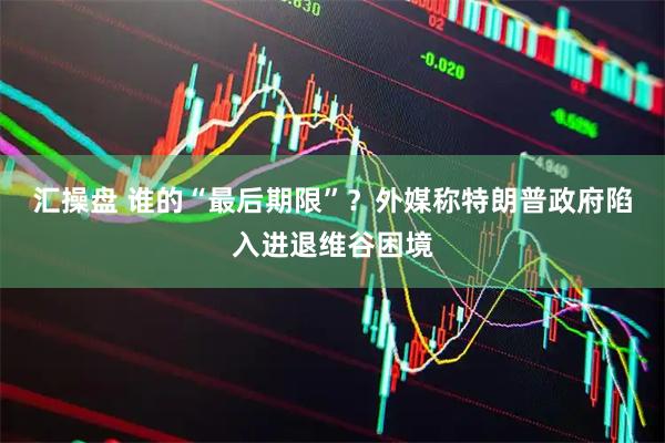 汇操盘 谁的“最后期限”？外媒称特朗普政府陷入进退维谷困境