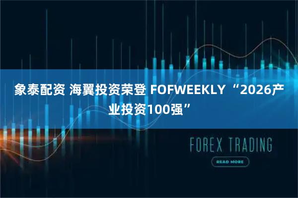 象泰配资 海翼投资荣登 FOFWEEKLY “2026产业投资100强”