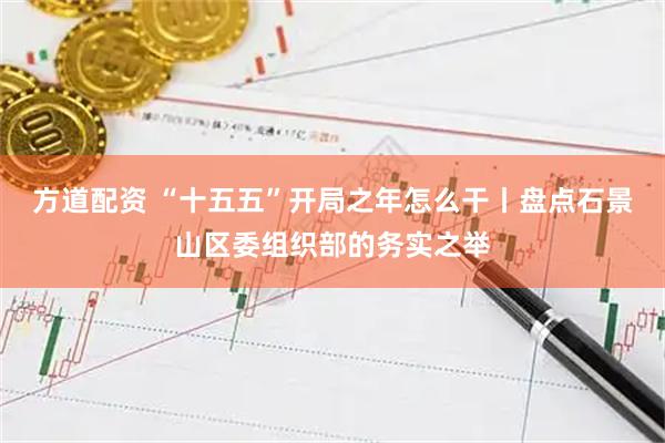 方道配资 “十五五”开局之年怎么干丨盘点石景山区委组织部的务实之举