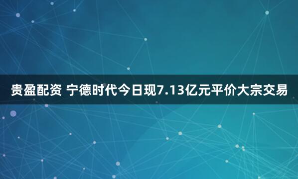 贵盈配资 宁德时代今日现7.13亿元平价大宗交易