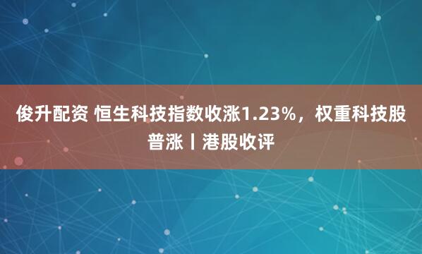 俊升配资 恒生科技指数收涨1.23%，权重科技股普涨丨港股收评